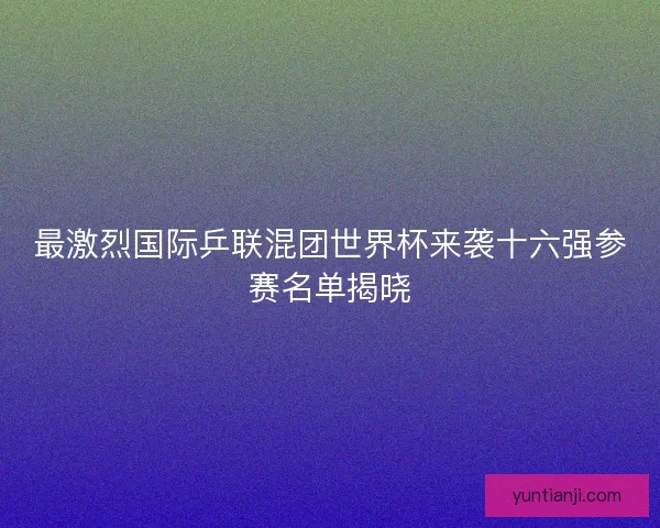 最激烈国际乒联混团世界杯来袭十六强参赛名单揭晓