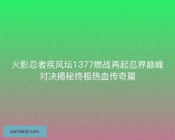 火影忍者疾风坛1377燃战再起忍界巅峰对决揭秘终极热血传奇篇