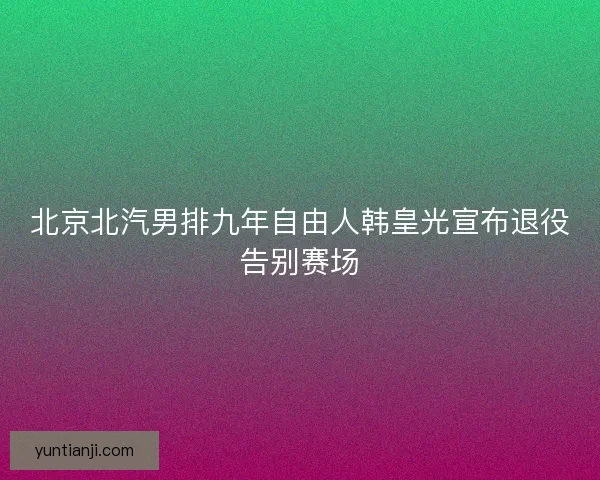 北京北汽男排九年自由人韩皇光宣布退役告别赛场