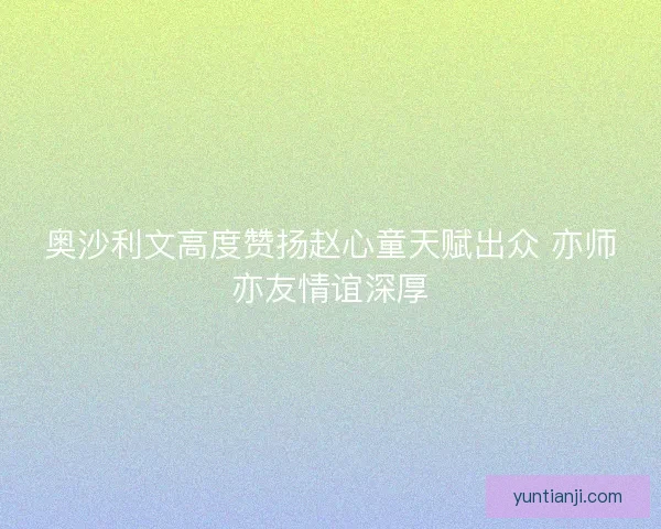 奥沙利文高度赞扬赵心童天赋出众 亦师亦友情谊深厚