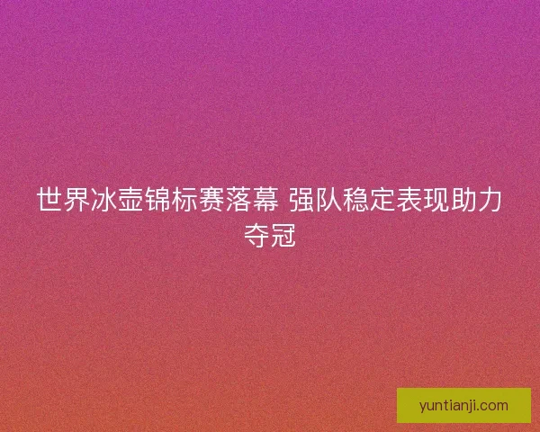 世界冰壶锦标赛落幕 强队稳定表现助力夺冠